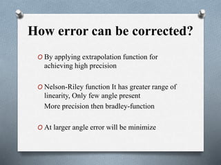 How error can be corrected?
O By applying extrapolation function for
achieving high precision
O Nelson-Riley function It has greater range of
linearity, Only few angle present
More precision then bradley-function
O At larger angle error will be minimize
 