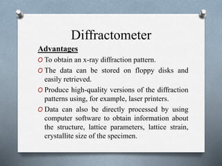 Diffractometer
Advantages
O To obtain an x-ray diffraction pattern.
O The data can be stored on floppy disks and
easily retrieved.
O Produce high-quality versions of the diffraction
patterns using, for example, laser printers.
O Data can also be directly processed by using
computer software to obtain information about
the structure, lattice parameters, lattice strain,
crystallite size of the specimen.
 