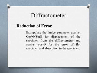 Diffractometer
Reduction of Error
Extrapolate the lattice parameter against
Cos2ϴ/Sinϴ for displacement of the
specimen from the diffractometer and
against cos2ϴ for the error of flat
specimen and absorption in the specimen.
 