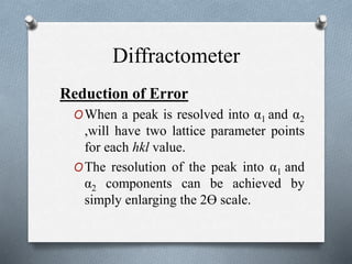 Diffractometer
Reduction of Error
OWhen a peak is resolved into α1 and α2
,will have two lattice parameter points
for each hkl value.
OThe resolution of the peak into α1 and
α2 components can be achieved by
simply enlarging the 2ϴ scale.
 