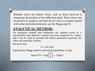 Random errors are chance errors, such as those involved in
measuring the position of the diffraction peak. These errors may
be positive or negative, and they do not vary in a regular manner
with some particular parameter, say the Bragg angle θ.
ANALYTICAL METHOD:
An analytical method that minimizes the random errors in a
reproducible and objective manner has been proposed by Cohen.
and it can be used to calculate the lattice parameters precisely for
cubic and noncubic systems.
We know that
𝜆 = 2𝑑 𝑠𝑖𝑛𝜃
Squaring the Bragg equation and taking logarithms, we get
log 𝑠𝑖𝑛2
𝜃 = log
𝜆2
4
− 2 log 𝑑
 