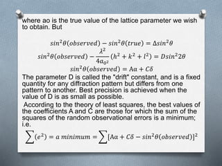 where ao is the true value of the lattice parameter we wish
to obtain. But
𝑠𝑖𝑛2 𝜃 𝑜𝑏𝑠𝑒𝑟𝑣𝑒𝑑 − 𝑠𝑖𝑛2 𝜃 𝑡𝑟𝑢𝑒 = Δ𝑠𝑖𝑛2 𝜃
𝑠𝑖𝑛2
𝜃 𝑜𝑏𝑠𝑒𝑟𝑣𝑒𝑑 −
𝜆2
4𝑎02
ℎ2
+ 𝑘2
+ 𝑙2
= 𝐷𝑠𝑖𝑛2
2𝜃
𝑠𝑖𝑛2 𝜃 𝑜𝑏𝑠𝑒𝑟𝑣𝑒𝑑 = Aα + 𝐶𝛿
The parameter D is called the "drift" constant, and is a fixed
quantity for any diffraction pattern but differs from one
pattern to another. Best precision is achieved when the
value of D is as small as possible.
According to the theory of least squares, the best values of
the coefficients A and C are those for which the sum of the
squares of the random observational errors is a minimum;
i.e.
𝑒2 = 𝑎 𝑚𝑖𝑛𝑖𝑚𝑢𝑚 = [Aα + 𝐶𝛿 − 𝑠𝑖𝑛2 𝜃 𝑜𝑏𝑠𝑒𝑟𝑣𝑒𝑑 ]2
 