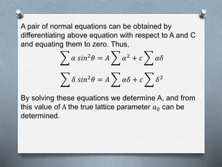 A pair of normal equations can be obtained by
differentiating above equation with respect to A and C
and equating them to zero. Thus,
𝛼 𝑠𝑖𝑛2 𝜃 = 𝐴 𝛼2 + 𝑐 𝛼𝛿
𝛿 𝑠𝑖𝑛2 𝜃 = 𝐴 𝛼𝛿 + 𝑐 𝛿2
By solving these equations we determine A, and from
this value of A the true lattice parameter 𝑎0 can be
determined.
 