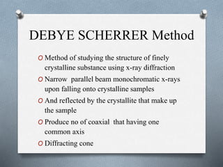 DEBYE SCHERRER Method
O Method of studying the structure of finely
crystalline substance using x-ray diffraction
O Narrow parallel beam monochromatic x-rays
upon falling onto crystalline samples
O And reflected by the crystallite that make up
the sample
O Produce no of coaxial that having one
common axis
O Diffracting cone
 
