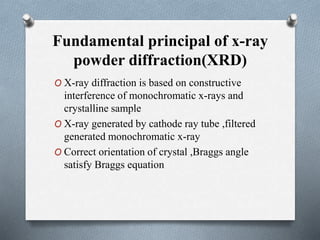 Fundamental principal of x-ray
powder diffraction(XRD)
O X-ray diffraction is based on constructive
interference of monochromatic x-rays and
crystalline sample
O X-ray generated by cathode ray tube ,filtered
generated monochromatic x-ray
O Correct orientation of crystal ,Braggs angle
satisfy Braggs equation
 