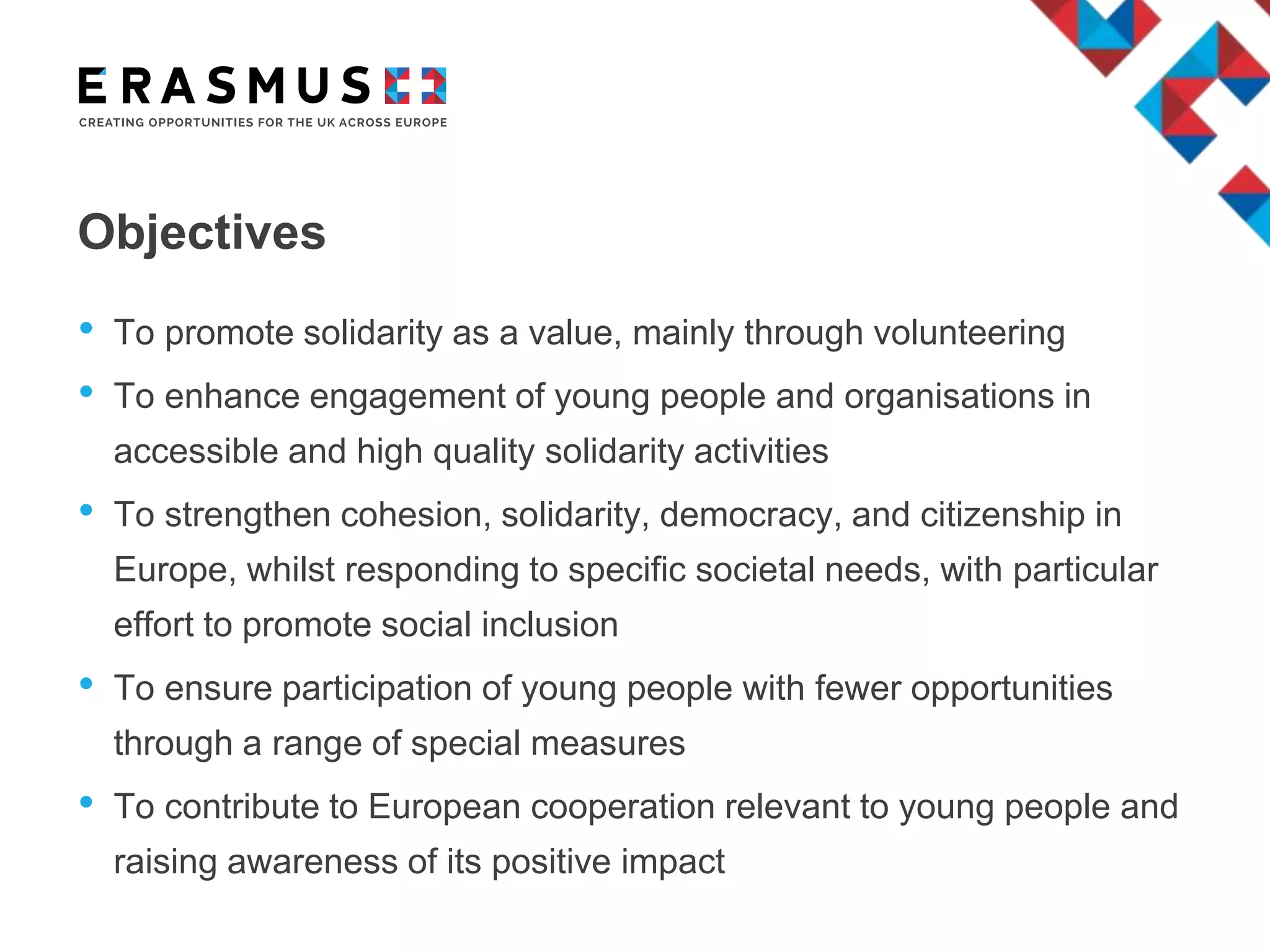 Objectives
• To promote solidarity as a value, mainly through volunteering
• To enhance engagement of young people and organisations in
accessible and high quality solidarity activities
• To strengthen cohesion, solidarity, democracy, and citizenship in
Europe, whilst responding to specific societal needs, with particular
effort to promote social inclusion
• To ensure participation of young people with fewer opportunities
through a range of special measures
• To contribute to European cooperation relevant to young people and
raising awareness of its positive impact
 