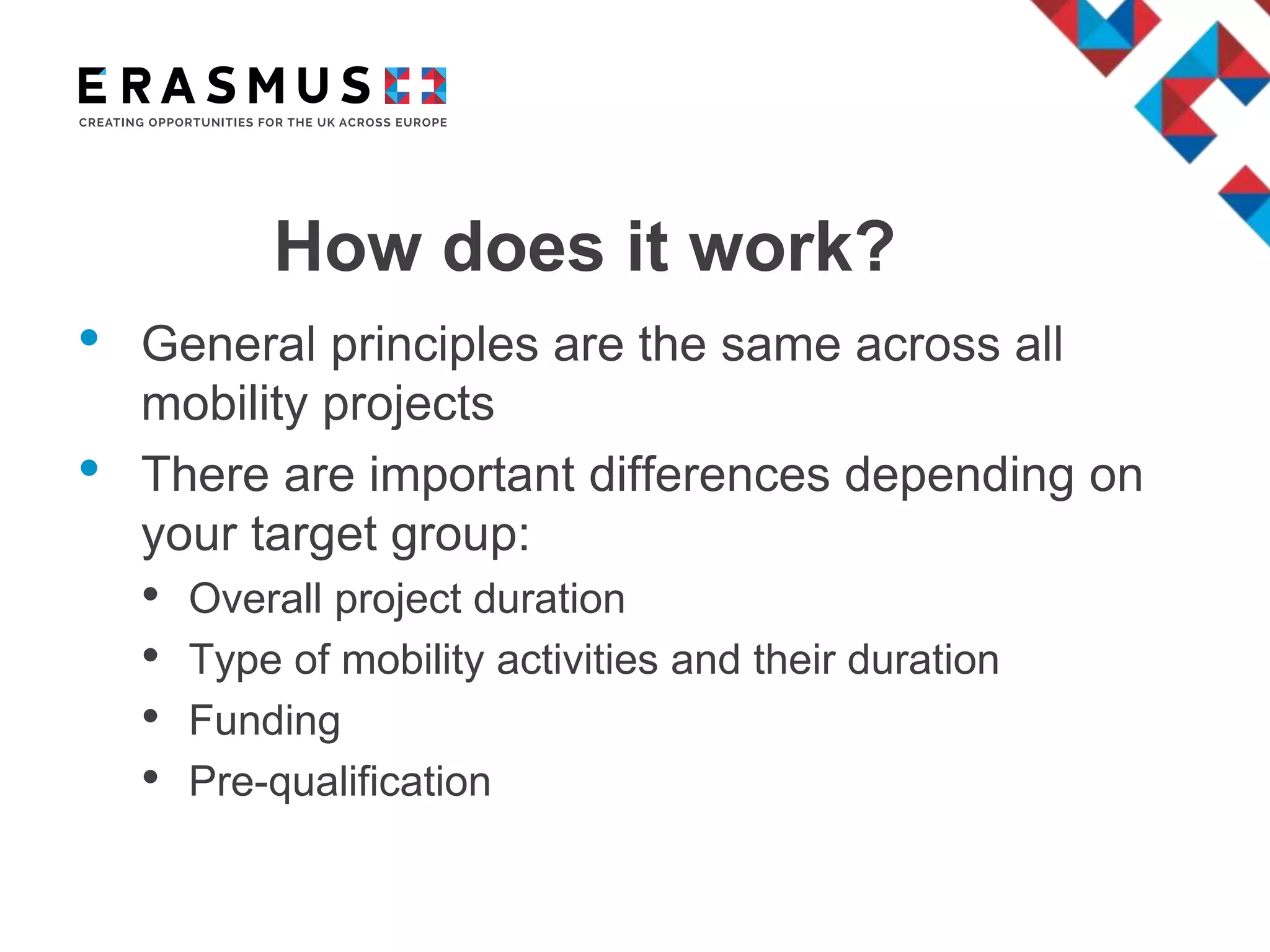 How does it work?
• General principles are the same across all
mobility projects
• There are important differences depending on
your target group:
• Overall project duration
• Type of mobility activities and their duration
• Funding
• Pre-qualification
 