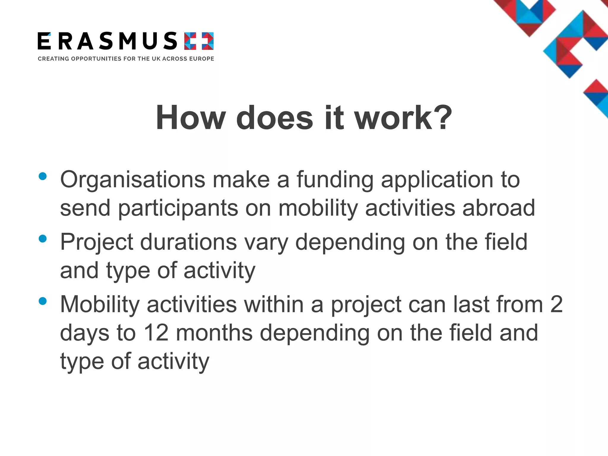 How does it work?
• Organisations make a funding application to
send participants on mobility activities abroad
• Project durations vary depending on the field
and type of activity
• Mobility activities within a project can last from 2
days to 12 months depending on the field and
type of activity
 