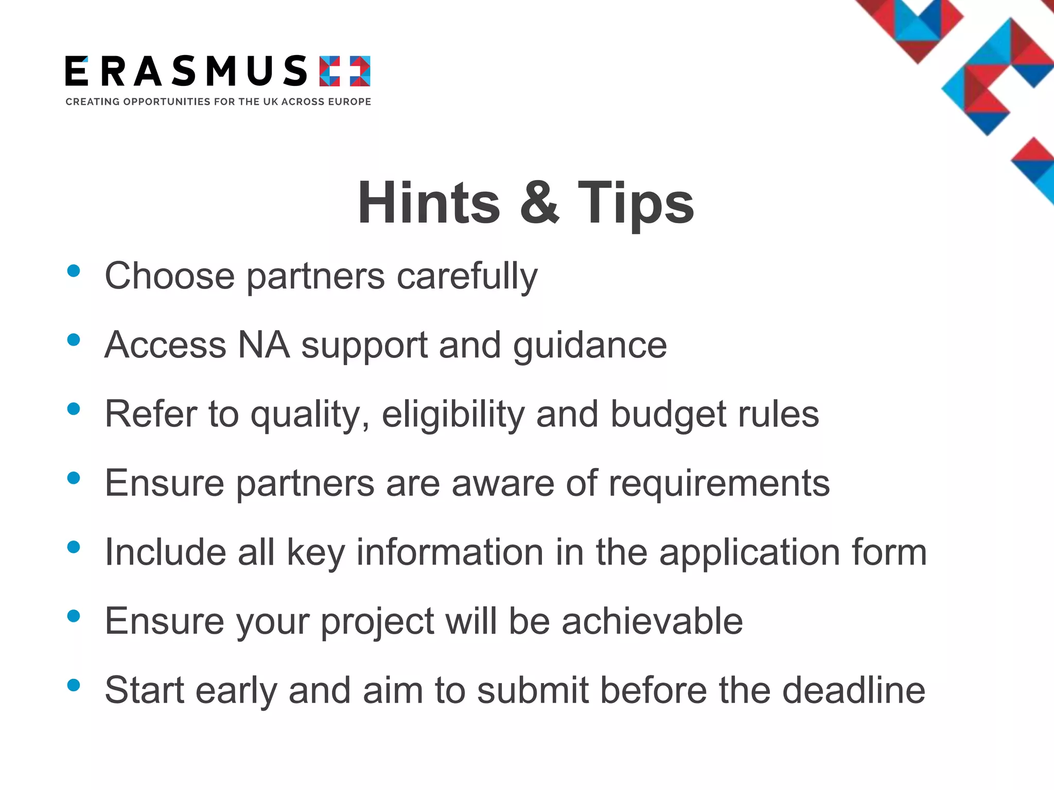 Hints & Tips
• Choose partners carefully
• Access NA support and guidance
• Refer to quality, eligibility and budget rules
• Ensure partners are aware of requirements
• Include all key information in the application form
• Ensure your project will be achievable
• Start early and aim to submit before the deadline
 