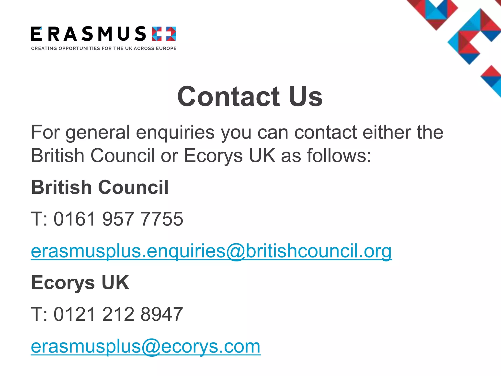 Contact Us
For general enquiries you can contact either the
British Council or Ecorys UK as follows:
British Council
T: 0161 957 7755
erasmusplus.enquiries@britishcouncil.org
Ecorys UK
T: 0121 212 8947
erasmusplus@ecorys.com
 