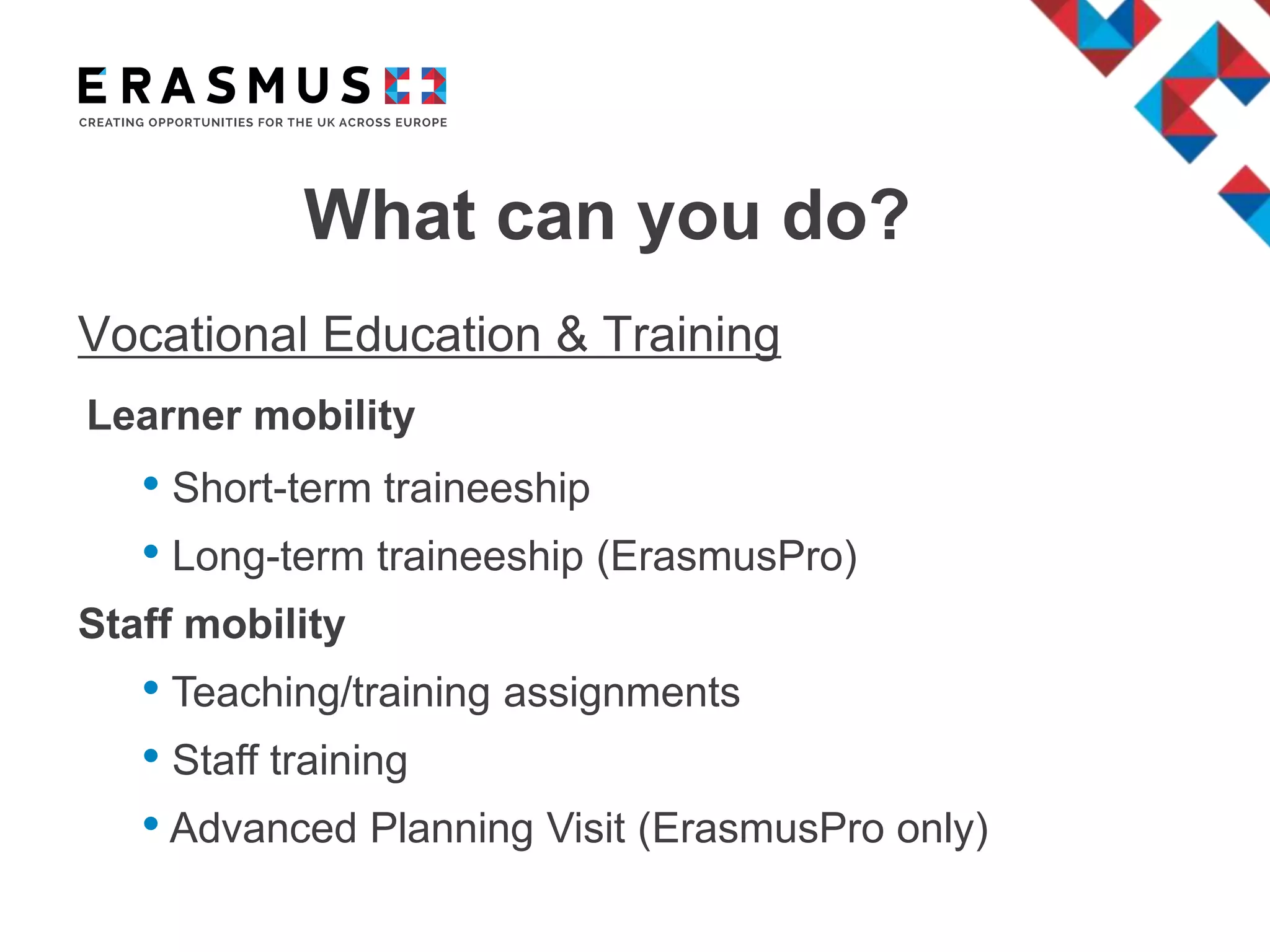 What can you do?
Vocational Education & Training
Learner mobility
• Short-term traineeship
• Long-term traineeship (ErasmusPro)
Staff mobility
• Teaching/training assignments
• Staff training
• Advanced Planning Visit (ErasmusPro only)
 