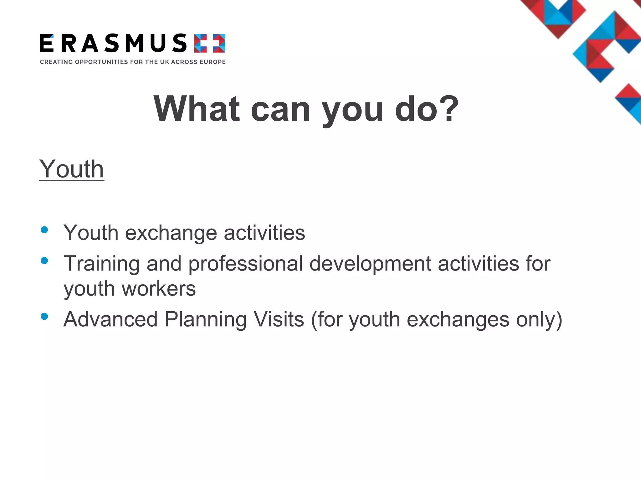 What can you do?
Youth
• Youth exchange activities
• Training and professional development activities for
youth workers
• Advanced Planning Visits (for youth exchanges only)
 