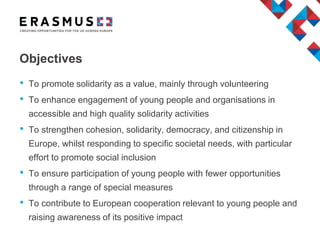 Objectives
• To promote solidarity as a value, mainly through volunteering
• To enhance engagement of young people and organisations in
accessible and high quality solidarity activities
• To strengthen cohesion, solidarity, democracy, and citizenship in
Europe, whilst responding to specific societal needs, with particular
effort to promote social inclusion
• To ensure participation of young people with fewer opportunities
through a range of special measures
• To contribute to European cooperation relevant to young people and
raising awareness of its positive impact
 