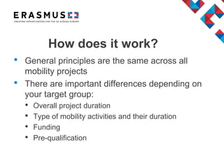 How does it work?
• General principles are the same across all
mobility projects
• There are important differences depending on
your target group:
• Overall project duration
• Type of mobility activities and their duration
• Funding
• Pre-qualification
 