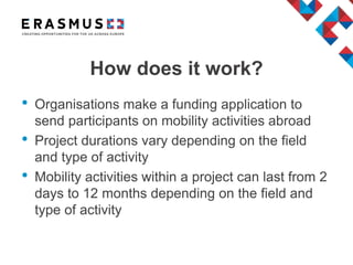 How does it work?
• Organisations make a funding application to
send participants on mobility activities abroad
• Project durations vary depending on the field
and type of activity
• Mobility activities within a project can last from 2
days to 12 months depending on the field and
type of activity
 