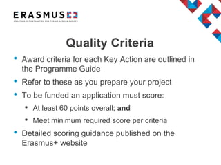 Quality Criteria
• Award criteria for each Key Action are outlined in
the Programme Guide
• Refer to these as you prepare your project
• To be funded an application must score:
• At least 60 points overall; and
• Meet minimum required score per criteria
• Detailed scoring guidance published on the
Erasmus+ website
 