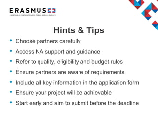 Hints & Tips
• Choose partners carefully
• Access NA support and guidance
• Refer to quality, eligibility and budget rules
• Ensure partners are aware of requirements
• Include all key information in the application form
• Ensure your project will be achievable
• Start early and aim to submit before the deadline
 