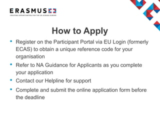 • Register on the Participant Portal via EU Login (formerly
ECAS) to obtain a unique reference code for your
organisation
• Refer to NA Guidance for Applicants as you complete
your application
• Contact our Helpline for support
• Complete and submit the online application form before
the deadline
How to Apply
 