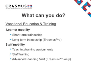 What can you do?
Vocational Education & Training
Learner mobility
• Short-term traineeship
• Long-term traineeship (ErasmusPro)
Staff mobility
• Teaching/training assignments
• Staff training
• Advanced Planning Visit (ErasmusPro only)
 