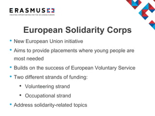 European Solidarity Corps
• New European Union initiative
• Aims to provide placements where young people are
most needed
• Builds on the success of European Voluntary Service
• Two different strands of funding:
• Volunteering strand
• Occupational strand
• Address solidarity-related topics
 
