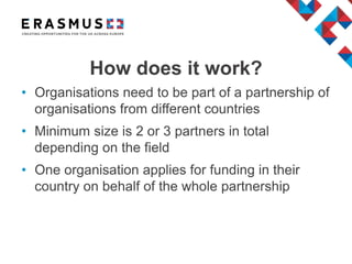 • Organisations need to be part of a partnership of
organisations from different countries
• Minimum size is 2 or 3 partners in total
depending on the field
• One organisation applies for funding in their
country on behalf of the whole partnership
How does it work?
 
