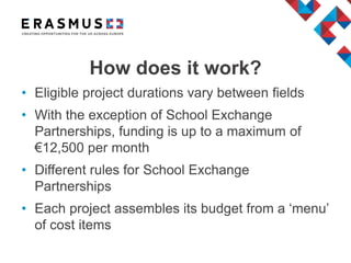 • Eligible project durations vary between fields
• With the exception of School Exchange
Partnerships, funding is up to a maximum of
€12,500 per month
• Different rules for School Exchange
Partnerships
• Each project assembles its budget from a ‘menu’
of cost items
How does it work?
 