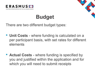 There are two different budget types:
• Unit Costs - where funding is calculated on a
per participant basis, with set rates for different
elements
• Actual Costs - where funding is specified by
you and justified within the application and for
which you will need to submit receipts
Budget
 