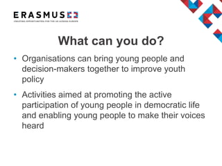 • Organisations can bring young people and
decision-makers together to improve youth
policy
• Activities aimed at promoting the active
participation of young people in democratic life
and enabling young people to make their voices
heard
What can you do?
 