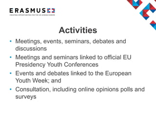 • Meetings, events, seminars, debates and
discussions
• Meetings and seminars linked to official EU
Presidency Youth Conferences
• Events and debates linked to the European
Youth Week; and
• Consultation, including online opinions polls and
surveys
Activities
 