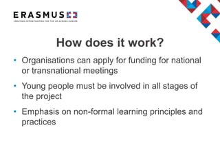 • Organisations can apply for funding for national
or transnational meetings
• Young people must be involved in all stages of
the project
• Emphasis on non-formal learning principles and
practices
How does it work?
 
