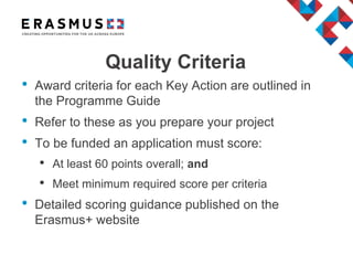 Quality Criteria
• Award criteria for each Key Action are outlined in
the Programme Guide
• Refer to these as you prepare your project
• To be funded an application must score:
• At least 60 points overall; and
• Meet minimum required score per criteria
• Detailed scoring guidance published on the
Erasmus+ website
 