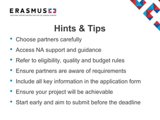 Hints & Tips
• Choose partners carefully
• Access NA support and guidance
• Refer to eligibility, quality and budget rules
• Ensure partners are aware of requirements
• Include all key information in the application form
• Ensure your project will be achievable
• Start early and aim to submit before the deadline
 