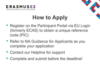• Register on the Participant Portal via EU Login
(formerly ECAS) to obtain a unique reference
code (PIC)
• Refer to NA Guidance for Applicants as you
complete your application
• Contact our Helpline for support
• Complete and submit before the deadline!
How to Apply
 