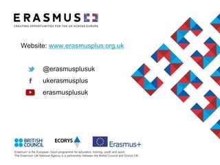 Erasmus+ is the European Union programme for education, training, youth and sport.
The Erasmus+ UK National Agency is a partnership between the British Council and Ecorys UK.
Website: www.erasmusplus.org.uk
@erasmusplusuk
ukerasmusplus
erasmusplusuk
 