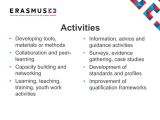 Activities
• Developing tools,
materials or methods
• Collaboration and peer-
learning
• Capacity building and
networking
• Learning, teaching,
training, youth work
activities
• Information, advice and
guidance activities
• Surveys, evidence
gathering, case studies
• Development of
standards and profiles
• Improvement of
qualification frameworks
 