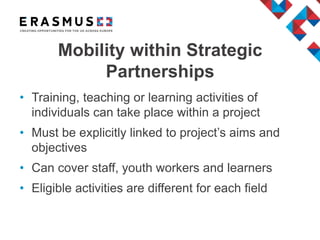 • Training, teaching or learning activities of
individuals can take place within a project
• Must be explicitly linked to project’s aims and
objectives
• Can cover staff, youth workers and learners
• Eligible activities are different for each field
Mobility within Strategic
Partnerships
 