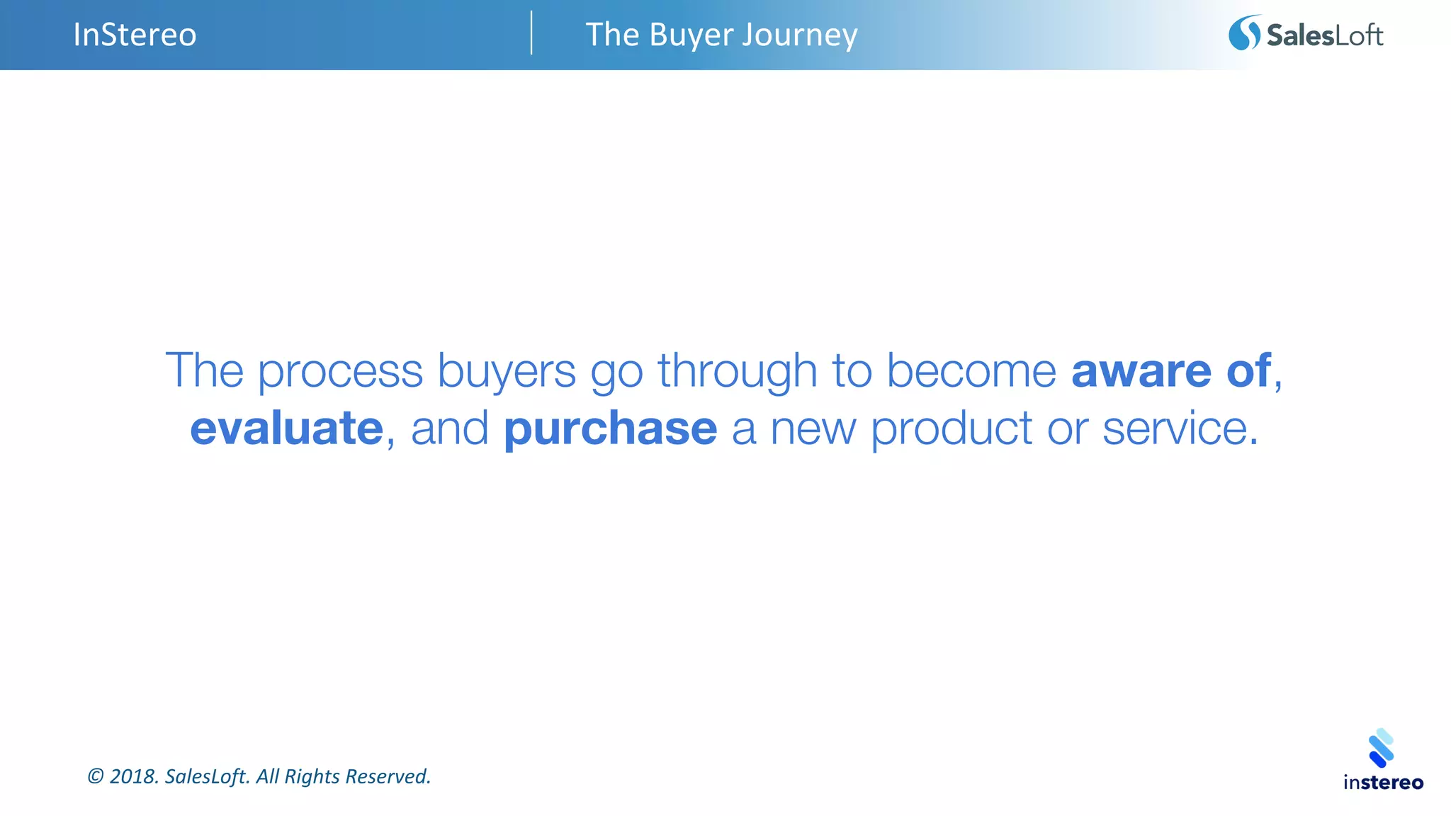 © 2018. SalesLoft. All Rights Reserved.
InStereo The Buyer Journey
The process buyers go through to become aware of,
evaluate, and purchase a new product or service.
 
