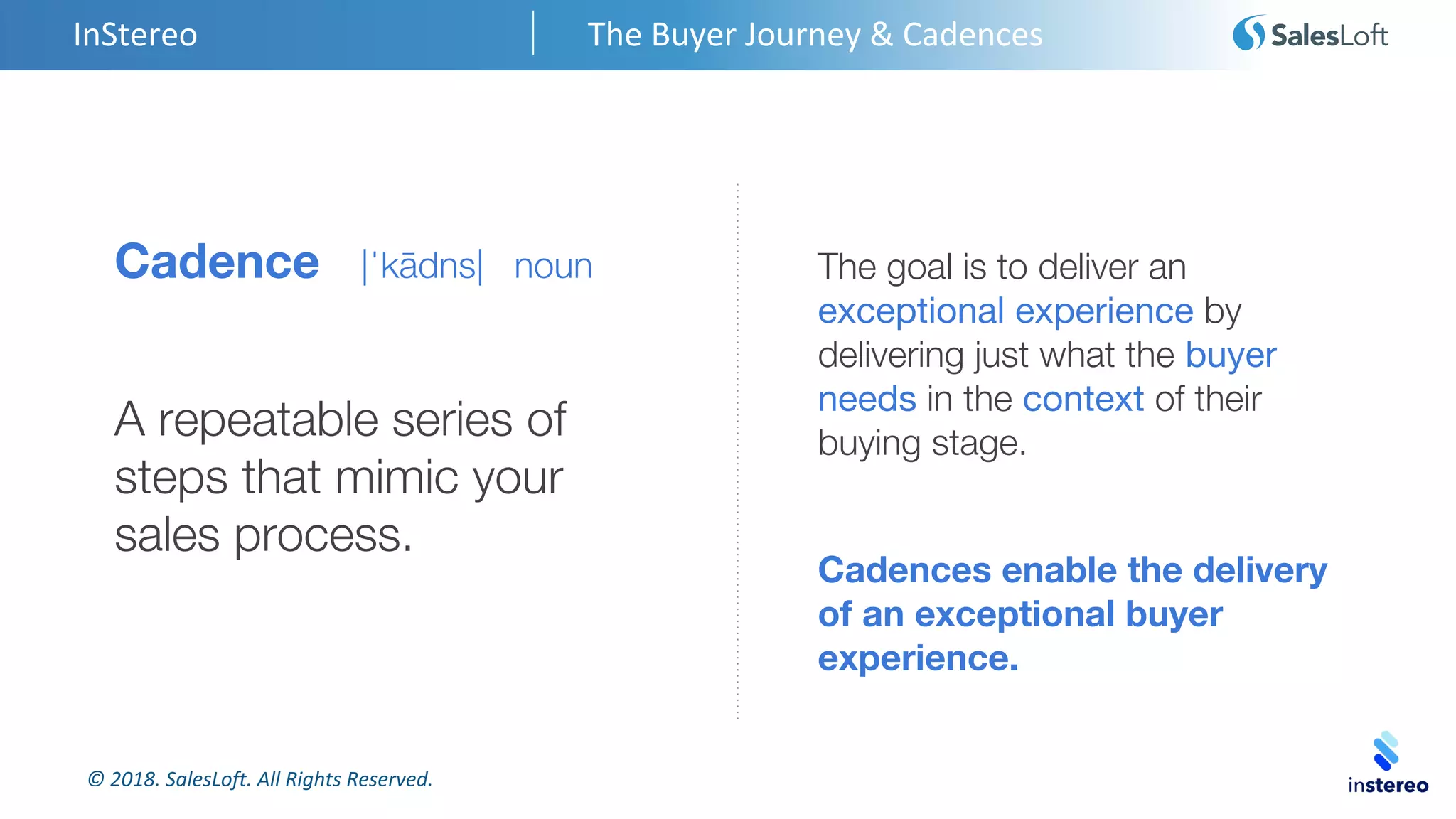 © 2018. SalesLoft. All Rights Reserved.
Cadence |ˈkādns| noun
A repeatable series of
steps that mimic your
sales process.
InStereo The Buyer Journey & Cadences
The goal is to deliver an
exceptional experience by
delivering just what the buyer
needs in the context of their
buying stage.
Cadences enable the delivery
of an exceptional buyer
experience.
 