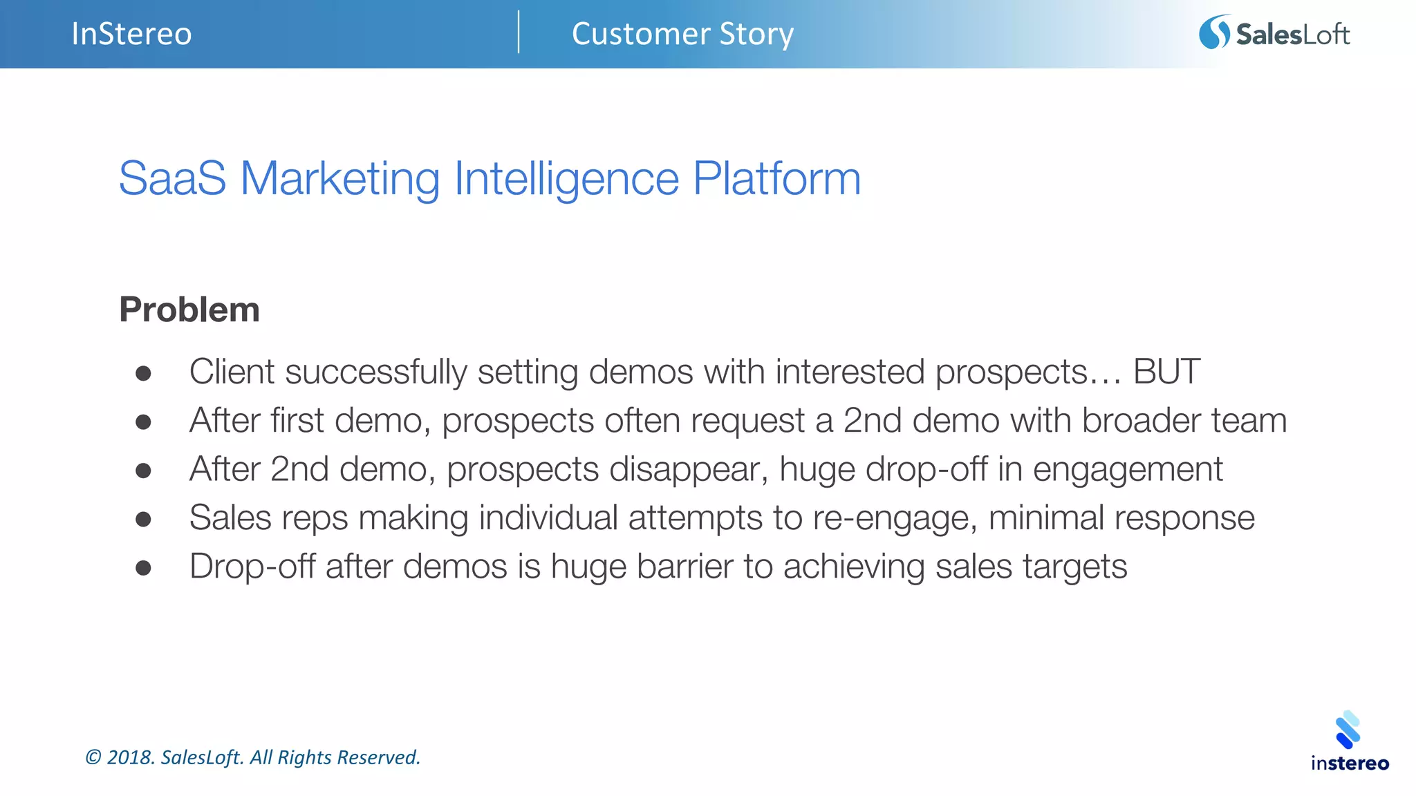© 2018. SalesLoft. All Rights Reserved.
InStereo Customer Story
SaaS Marketing Intelligence Platform
Problem
● Client successfully setting demos with interested prospects… BUT
● After first demo, prospects often request a 2nd demo with broader team
● After 2nd demo, prospects disappear, huge drop-off in engagement
● Sales reps making individual attempts to re-engage, minimal response
● Drop-off after demos is huge barrier to achieving sales targets
 