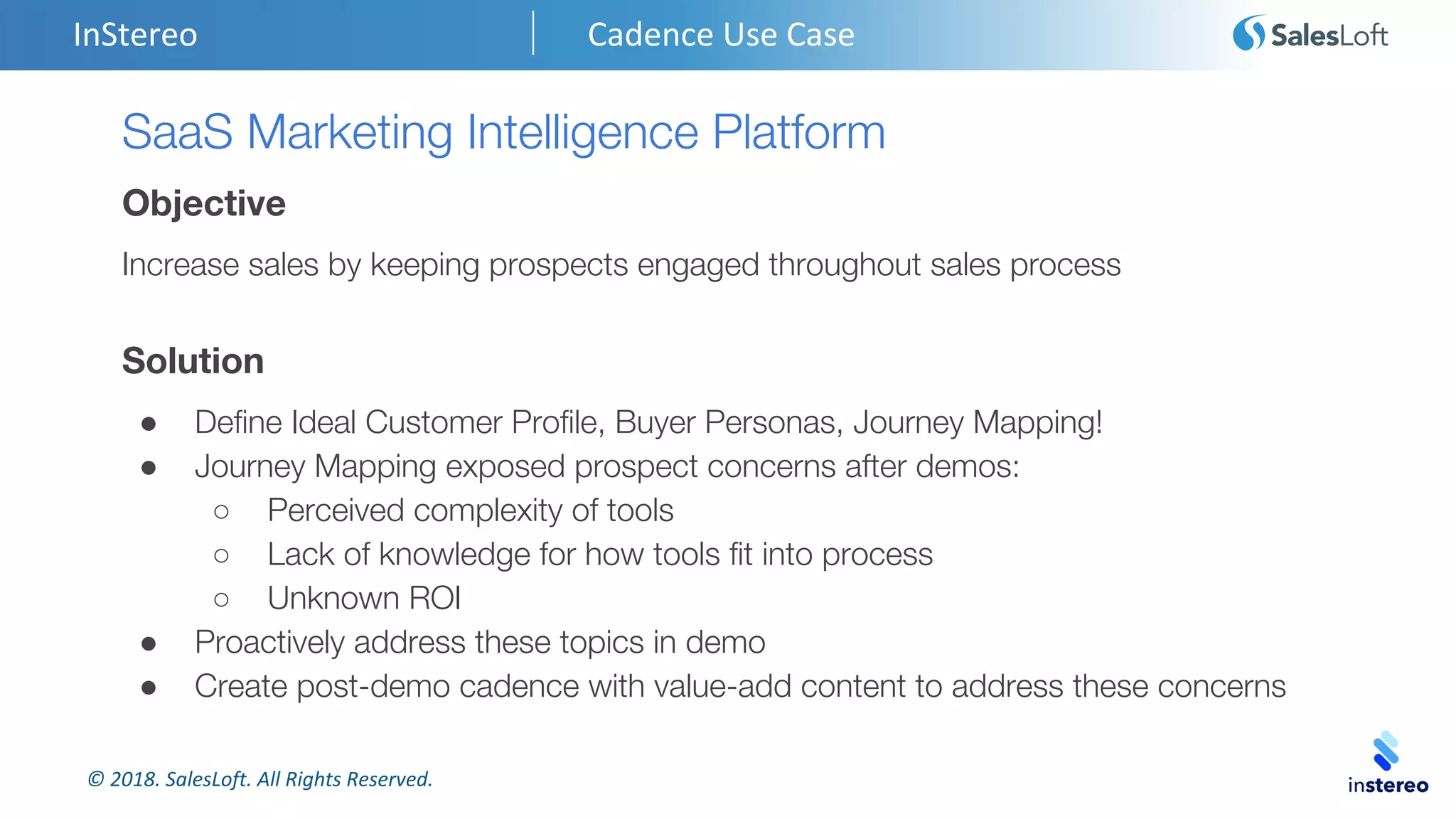 © 2018. SalesLoft. All Rights Reserved.
InStereo Cadence Use Case
SaaS Marketing Intelligence Platform
Objective
Increase sales by keeping prospects engaged throughout sales process
Solution
● Define Ideal Customer Profile, Buyer Personas, Journey Mapping!
● Journey Mapping exposed prospect concerns after demos:
○ Perceived complexity of tools
○ Lack of knowledge for how tools fit into process
○ Unknown ROI
● Proactively address these topics in demo
● Create post-demo cadence with value-add content to address these concerns
 