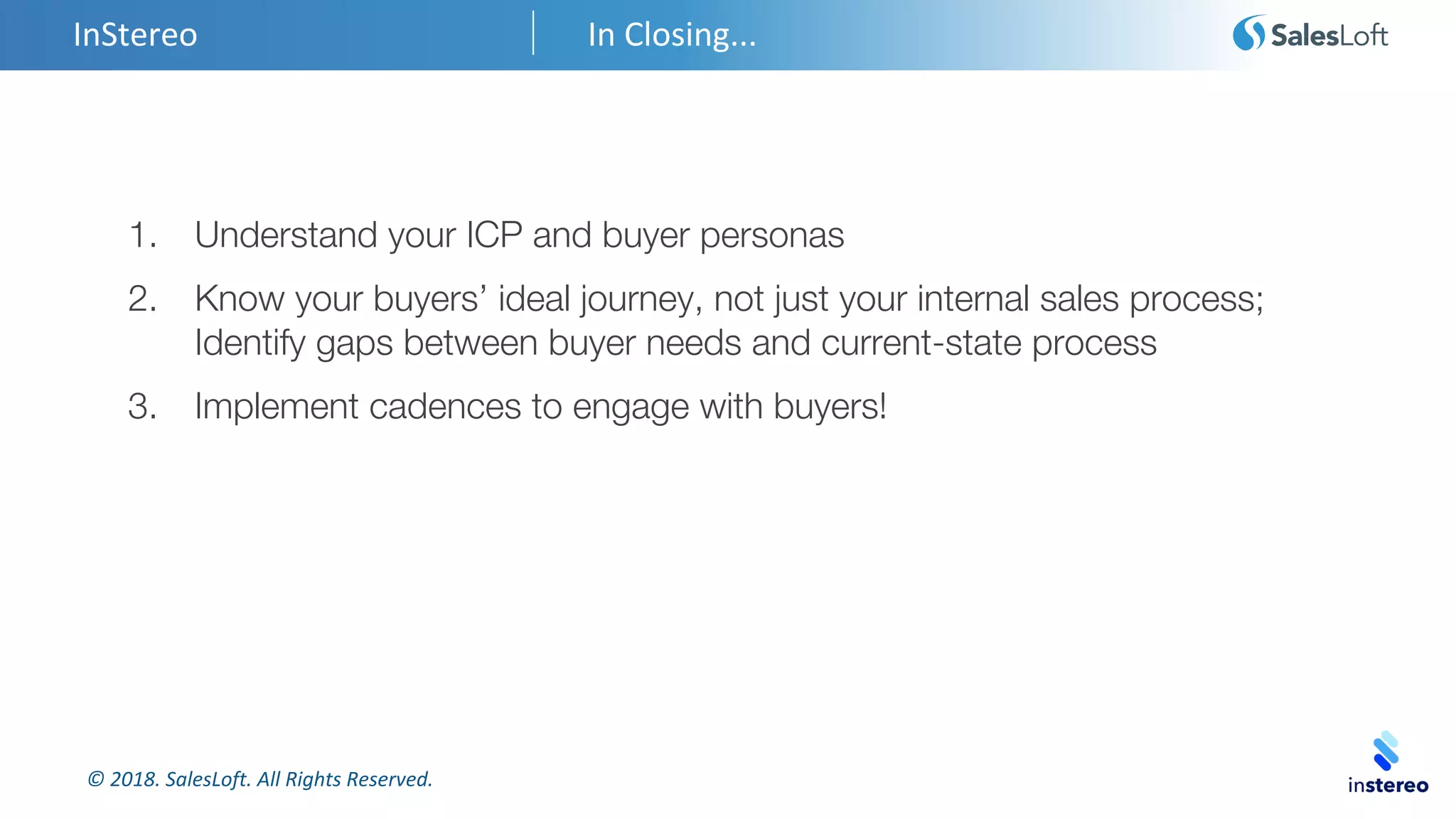 © 2018. SalesLoft. All Rights Reserved.
InStereo In Closing...
1. Understand your ICP and buyer personas
2. Know your buyers’ ideal journey, not just your internal sales process;
Identify gaps between buyer needs and current-state process
3. Implement cadences to engage with buyers!
 