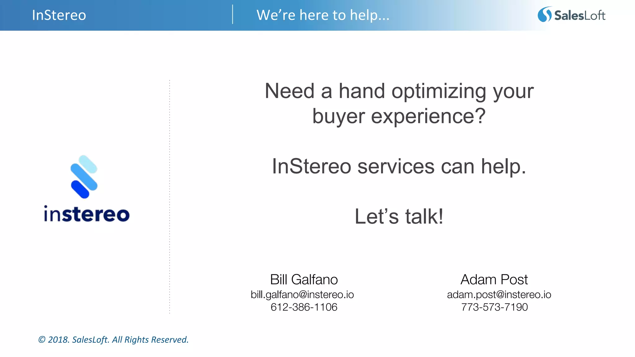 © 2018. SalesLoft. All Rights Reserved.
InStereo We’re here to help...
Need a hand optimizing your
buyer experience?
InStereo services can help.
Let’s talk!
Bill Galfano Adam Post
bill.galfano@instereo.io adam.post@instereo.io
612-386-1106 773-573-7190
 