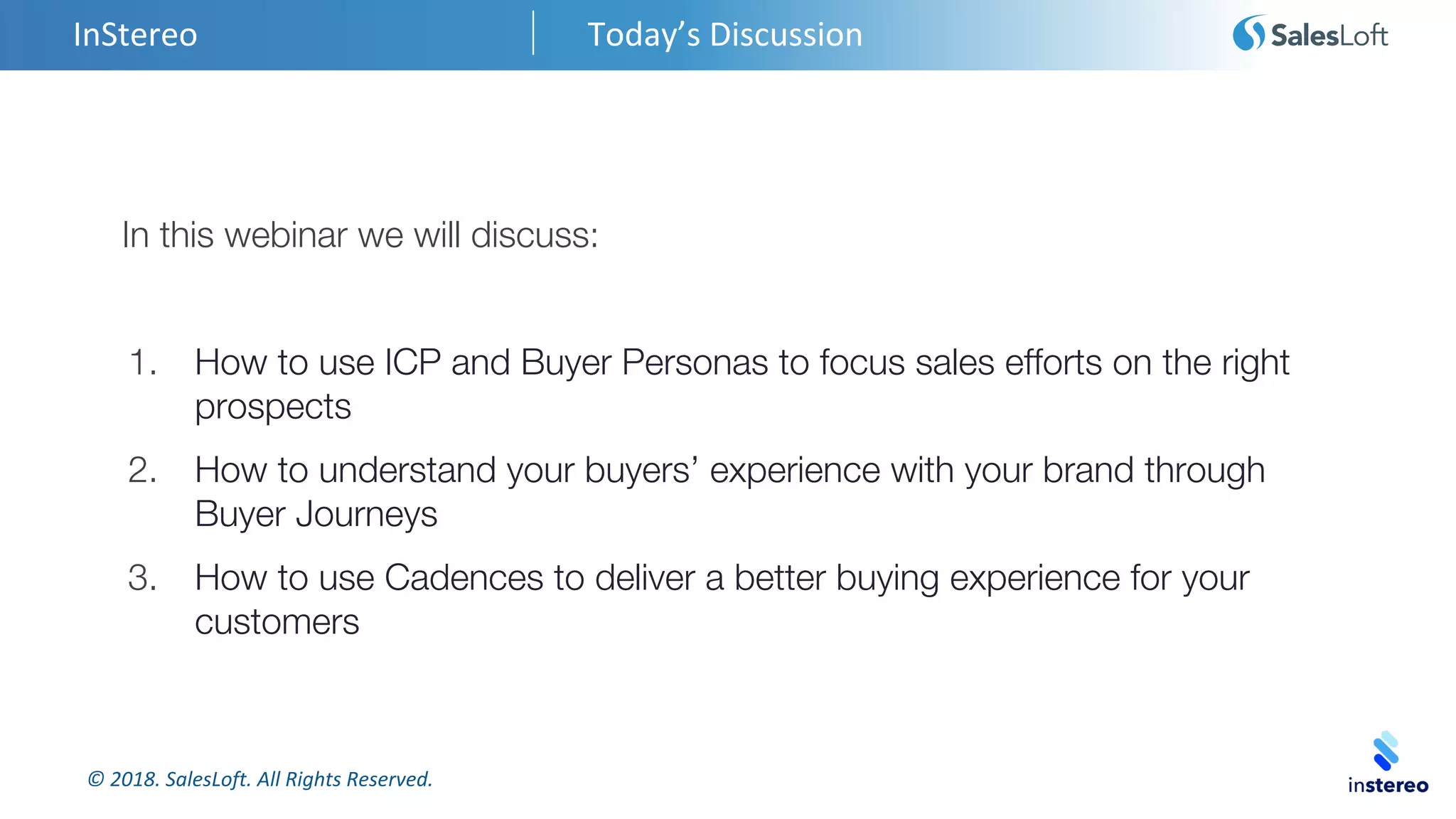 © 2018. SalesLoft. All Rights Reserved.
InStereo Today’s Discussion
In this webinar we will discuss:
1. How to use ICP and Buyer Personas to focus sales efforts on the right
prospects
2. How to understand your buyers’ experience with your brand through
Buyer Journeys
3. How to use Cadences to deliver a better buying experience for your
customers
 