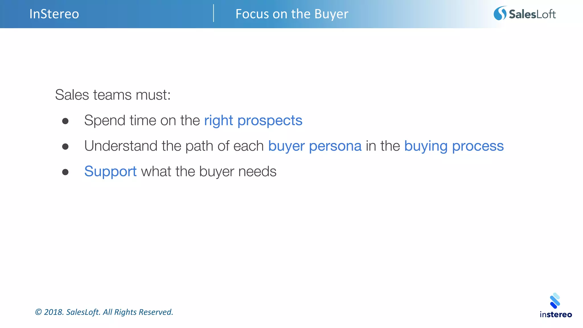 © 2018. SalesLoft. All Rights Reserved.
InStereo Focus on the Buyer
Sales teams must:
● Spend time on the right prospects
● Understand the path of each buyer persona in the buying process
● Support what the buyer needs
 