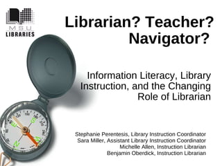 Librarian? Teacher? Navigator?   Information Literacy, Library Instruction, and the Changing Role of Librarian Stephanie Perentesis, Library Instruction Coordinator Sara Miller, Assistant Library Instruction Coordinator Michelle Allen, Instruction Librarian Benjamin Oberdick, Instruction Librarian 