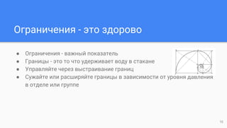 Ограничения - это здорово
● Ограничения - важный показатель
● Границы - это то что удерживает воду в стакане
● Управляйте через выстраивание границ
● Сужайте или расширяйте границы в зависимости от уровня давления
в отделе или группе
10
 