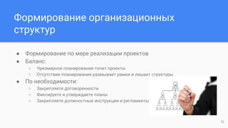 Формирование организационных
структур
● Формирование по мере реализации проектов
● Баланс:
○ Чрезмерное планирование топит проекты
○ Отсутствие планирования размывает рамки и лишает структуры
● По необходимости:
○ Закрепляете договоренности
○ Фиксируете и утверждаете планы
○ Закрепляете должностные инструкции и регламенты
12
 