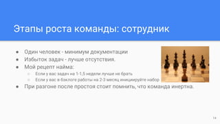 Этапы роста команды: сотрудник
● Один человек - минимум документации
● Избыток задач - лучше отсутствия.
● Мой рецепт найма:
○ Если у вас задач на 1-1,5 недели лучше не брать
○ Если у вас в бэклоге работы на 2-3 месяц инициируйте набор
● При разгоне после простоя стоит помнить, что команда инертна.
14
 