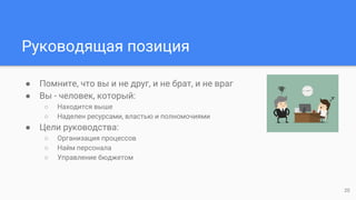 Руководящая позиция
● Помните, что вы и не друг, и не брат, и не враг
● Вы - человек, который:
○ Находится выше
○ Наделен ресурсами, властью и полномочиями
● Цели руководства:
○ Организация процессов
○ Найм персонала
○ Управление бюджетом
20
 