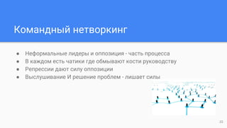 Командный нетворкинг
● Неформальные лидеры и оппозиция - часть процесса
● В каждом есть чатики где обмывают кости руководству
● Репрессии дают силу оппозиции
● Выслушивание И решение проблем - лишает силы
22
 